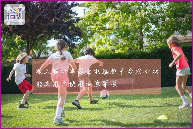 深入解析华体会电脑版平台核心功能及用户使用注意事项