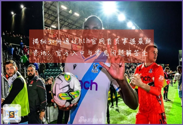 揭秘如何通过hth官网首页掌握最新资讯：官方入口与常见问题解答全攻略