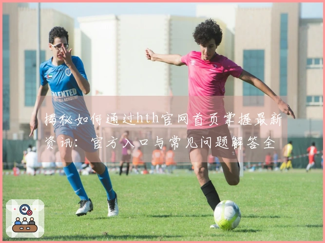 揭秘如何通过hth官网首页掌握最新资讯：官方入口与常见问题解答全攻略