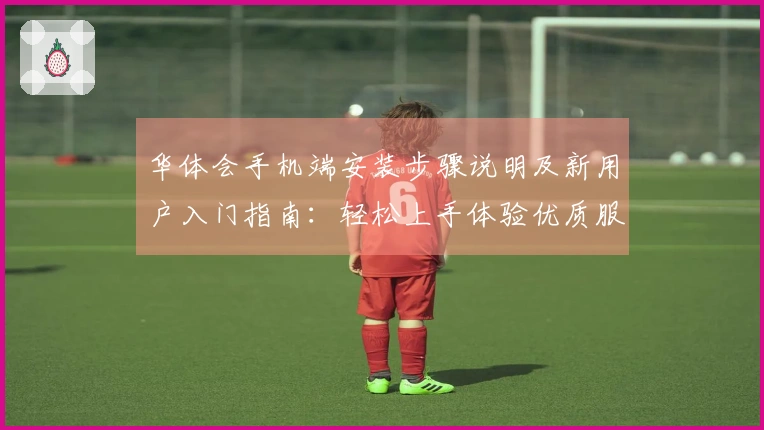 华体会手机端安装步骤说明及新用户入门指南：轻松上手体验优质服务