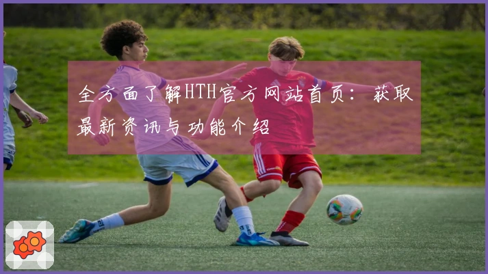 全方面了解HTH官方网站首页:获取最新资讯与功能介绍